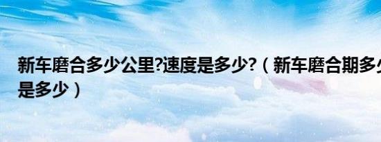 新车磨合多少公里?速度是多少?（新车磨合期多少公里速度是多少）