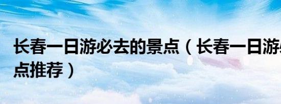 长春一日游必去的景点（长春一日游必去的景点推荐）