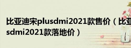 比亚迪宋plusdmi2021款售价（比亚迪宋plusdmi2021款落地价）