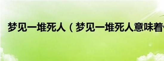 梦见一堆死人（梦见一堆死人意味着什么）