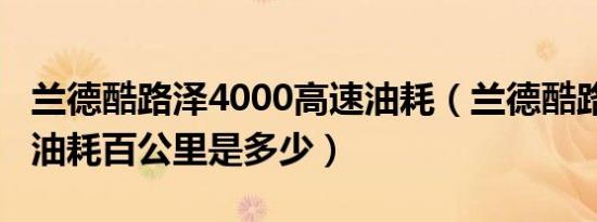 兰德酷路泽4000高速油耗（兰德酷路泽4000油耗百公里是多少）