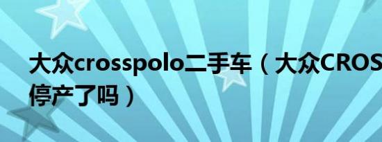 大众crosspolo二手车（大众CROSSPOLO停产了吗）