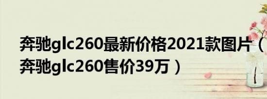 奔驰glc260最新价格2021款图片（2021款奔驰glc260售价39万）