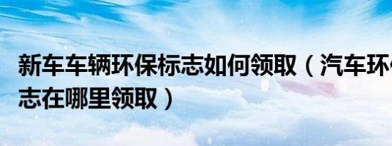 新车车辆环保标志如何领取（汽车环保合格标志在哪里领取）