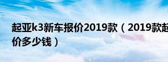 起亚k3新车报价2019款（2019款起亚k3售价多少钱）
