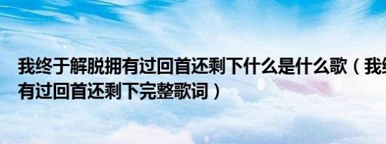 我终于解脱拥有过回首还剩下什么是什么歌（我终于解脱拥有过回首还剩下完整歌词）