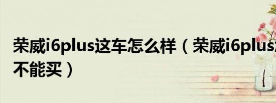 荣威i6plus这车怎么样（荣威i6plus怎么样能不能买）