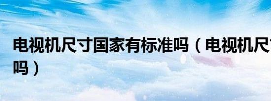 电视机尺寸国家有标准吗（电视机尺寸有标准吗）