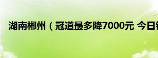 湖南郴州（冠道最多降7000元 今日钜惠）