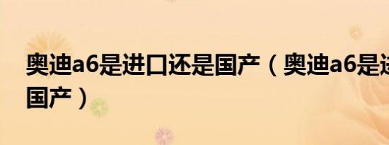 奥迪a6是进口还是国产（奥迪a6是进口还是国产）