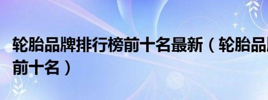 轮胎品牌排行榜前十名最新（轮胎品牌排行榜前十名）