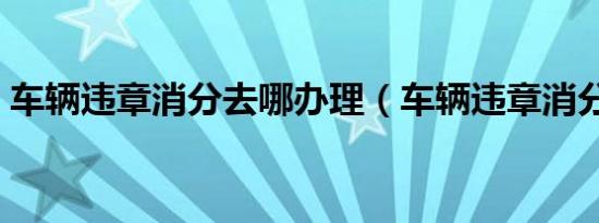 车辆违章消分去哪办理（车辆违章消分去哪）