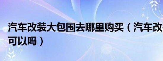 汽车改装大包围去哪里购买（汽车改装大包围可以吗）