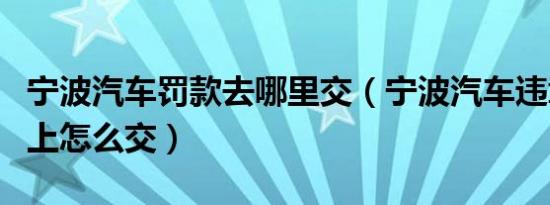 宁波汽车罚款去哪里交（宁波汽车违章罚款网上怎么交）