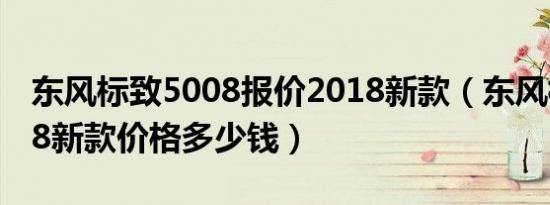 东风标致5008报价2018新款（东风标致5008新款价格多少钱）