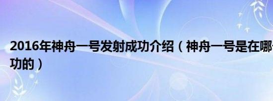 2016年神舟一号发射成功介绍（神舟一号是在哪一年发射成功的）