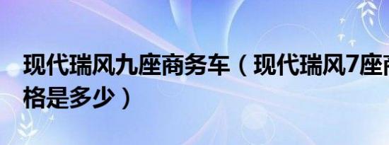 现代瑞风九座商务车（现代瑞风7座商务车价格是多少）