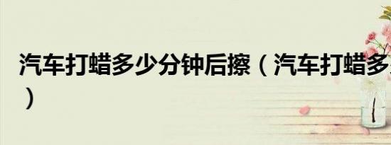 汽车打蜡多少分钟后擦（汽车打蜡多少钱左右）