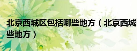 北京西城区包括哪些地方（北京西城区包括哪些地方）