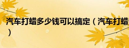 汽车打蜡多少钱可以搞定（汽车打蜡多钱一次）