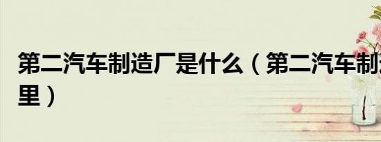 第二汽车制造厂是什么（第二汽车制造厂在哪里）