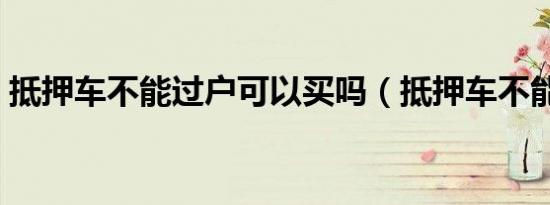抵押车不能过户可以买吗（抵押车不能过户）