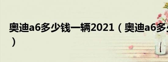 奥迪a6多少钱一辆2021（奥迪a6多少钱报价）