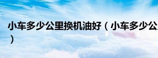 小车多少公里换机油好（小车多少公里换机油）