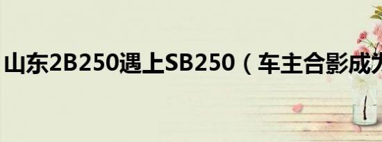 山东2B250遇上SB250（车主合影成为朋友）