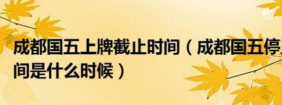 成都国五上牌截止时间（成都国五停止上牌时间是什么时候）