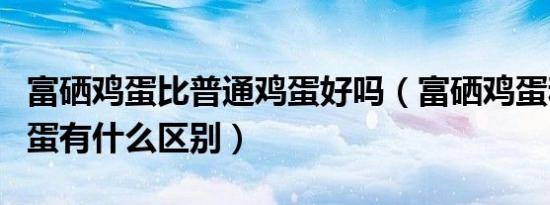 富硒鸡蛋比普通鸡蛋好吗（富硒鸡蛋和普通鸡蛋有什么区别）