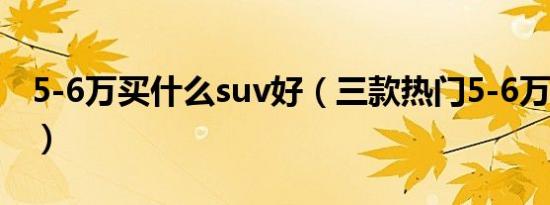 5-6万买什么suv好（三款热门5-6万suv介绍）