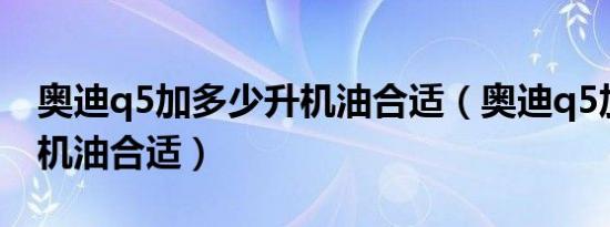 奥迪q5加多少升机油合适（奥迪q5加多少升机油合适）