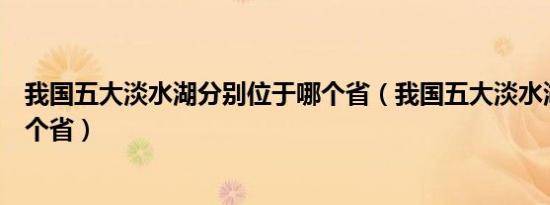 我国五大淡水湖分别位于哪个省（我国五大淡水湖分别在哪个省）