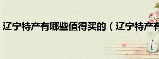 辽宁特产有哪些值得买的（辽宁特产有哪些）