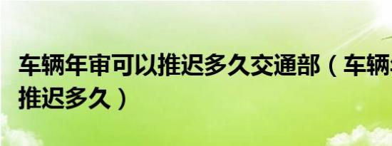 车辆年审可以推迟多久交通部（车辆年审可以推迟多久）