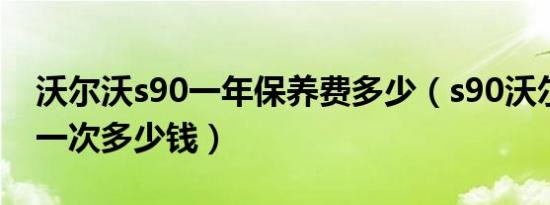 沃尔沃s90一年保养费多少（s90沃尔沃保养一次多少钱）