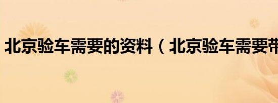 北京验车需要的资料（北京验车需要带什么）