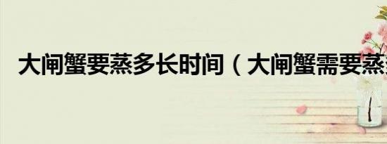 大闸蟹要蒸多长时间（大闸蟹需要蒸多久）
