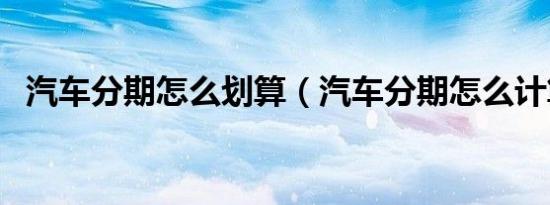 汽车分期怎么划算（汽车分期怎么计算的）