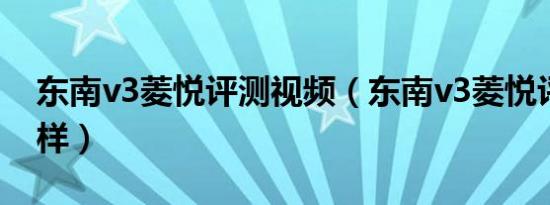 东南v3菱悦评测视频（东南v3菱悦评测怎么样）