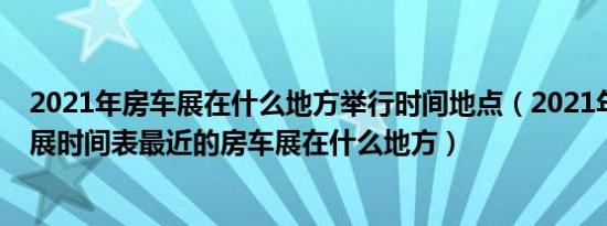 2021年房车展在什么地方举行时间地点（2021年全国房车展时间表最近的房车展在什么地方）