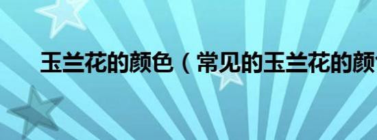 玉兰花的颜色（常见的玉兰花的颜色）