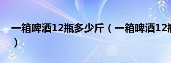 一箱啤酒12瓶多少斤（一箱啤酒12瓶多少斤）