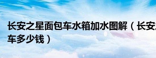 长安之星面包车水箱加水图解（长安之星面包车多少钱）