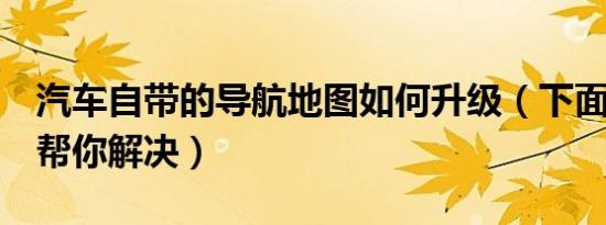 汽车自带的导航地图如何升级（下面5个步骤帮你解决）