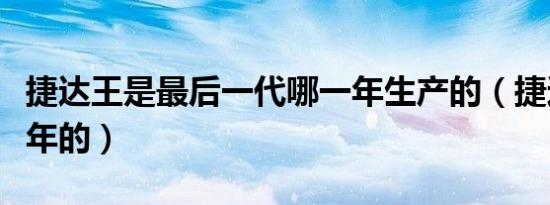 捷达王是最后一代哪一年生产的（捷达王是哪年的）