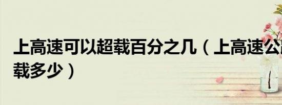 上高速可以超载百分之几（上高速公路允许超载多少）