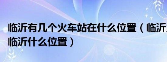 临沂有几个火车站在什么位置（临沂火车站在临沂什么位置）