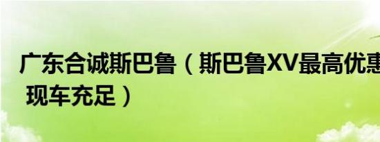 广东合诚斯巴鲁（斯巴鲁XV最高优惠1.3万元 现车充足）